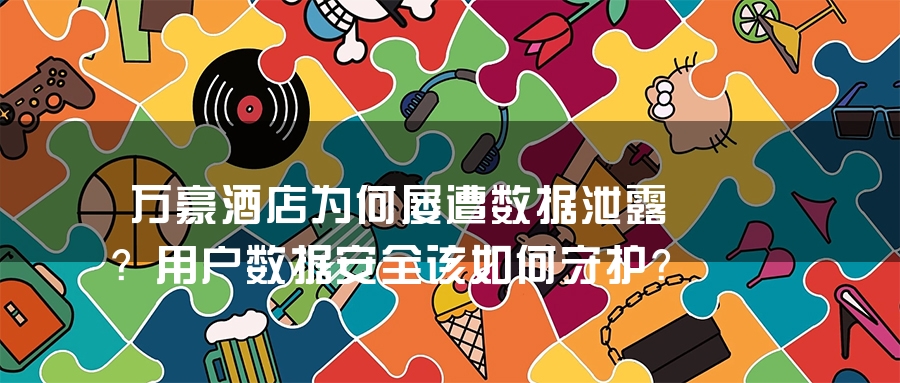 万豪酒店为何屡遭数据泄露？用户数据安全该如何守护？