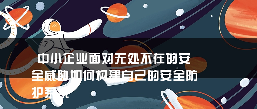 中小企业面对无处不在的安全威胁如何构建自己的安全防护系统