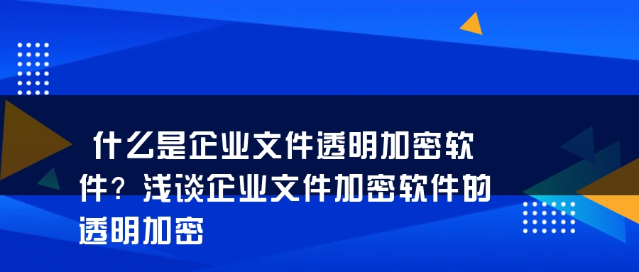 什么是企业文件透明加密软件？浅谈企业文件加密软件的透明加密