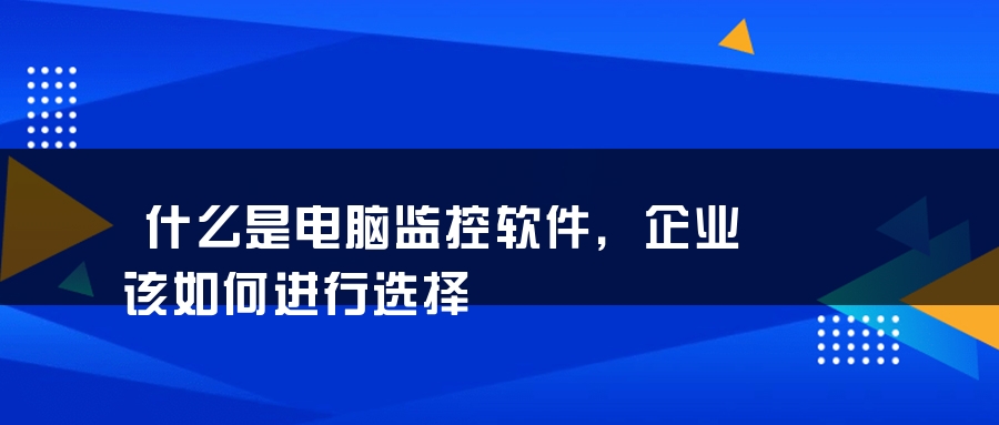 什么是电脑监控软件，企业该如何进行选择