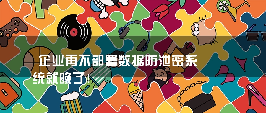 企业再不部署数据防泄密系统就晚了！