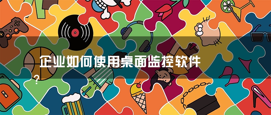 企业如何使用桌面监控软件？
