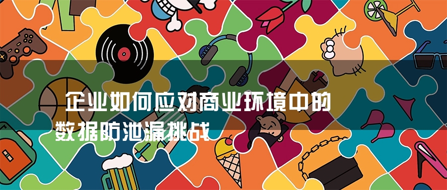 企业如何应对商业环境中的数据防泄漏挑战