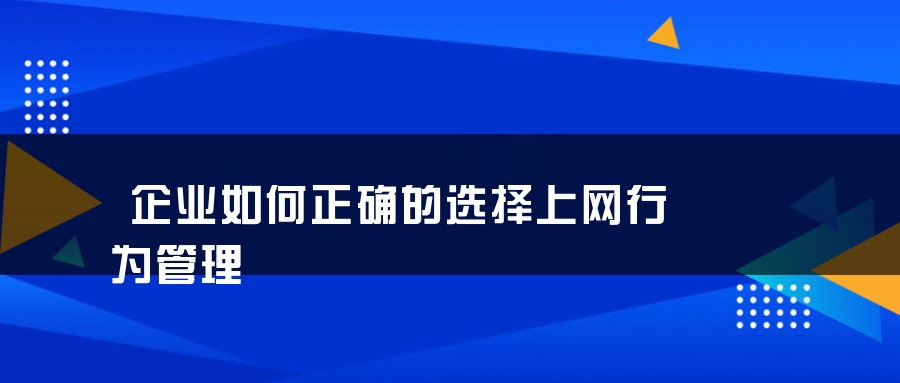 企业如何正确的选择上网行为管理 企业如何正确的选择上网行为管理