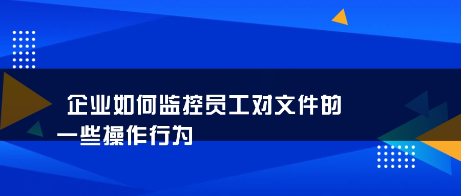 企业如何监控员工对文件的一些操作行为
