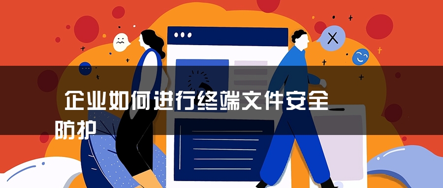 企业如何进行终端文件安全防护 企业如何进行终端文件安全防护
