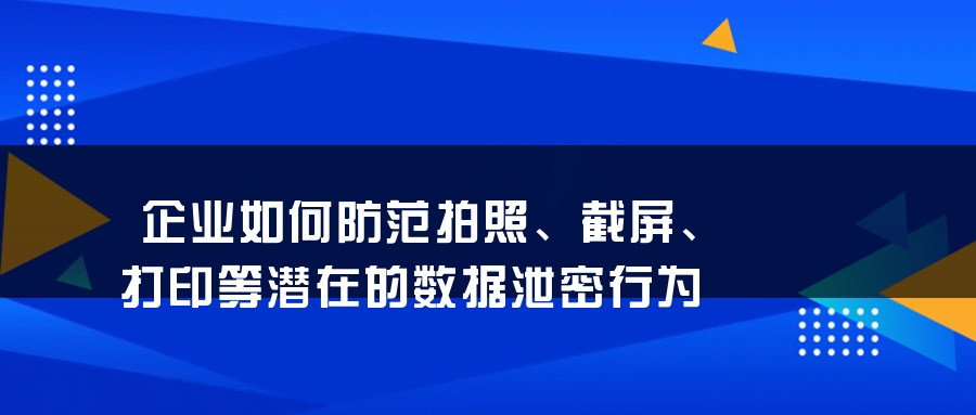 企业如何防范拍照、截屏、打印等潜在的数据泄密行为