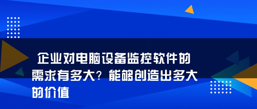 企业对电脑设备监控软件的需求有多大？能够创造出多大的价值