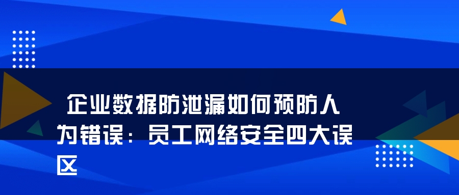 企业数据防泄漏如何预防人为错误：员工网络安全四大误区