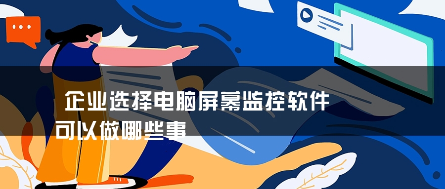 企业选择电脑屏幕监控软件可以做哪些事 企业选择电脑屏幕监控软件可以做哪些事