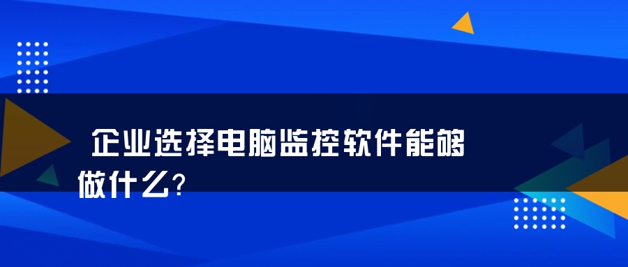 企业选择电脑监控软件能够做什么？