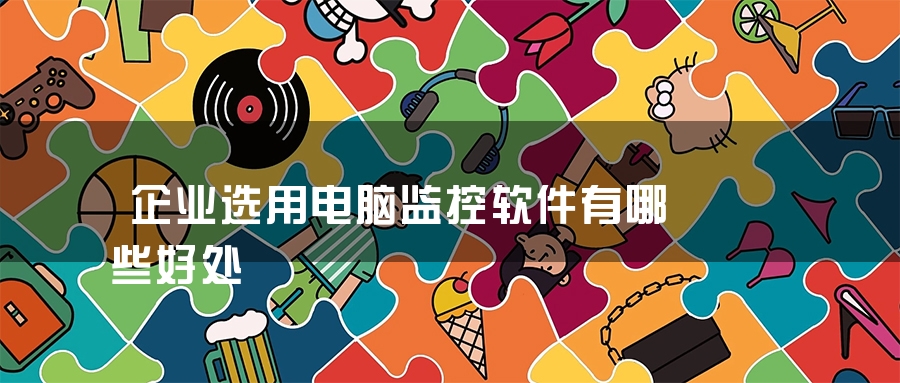 企业选用电脑监控软件有哪些好处 企业选用电脑监控软件有哪些好处