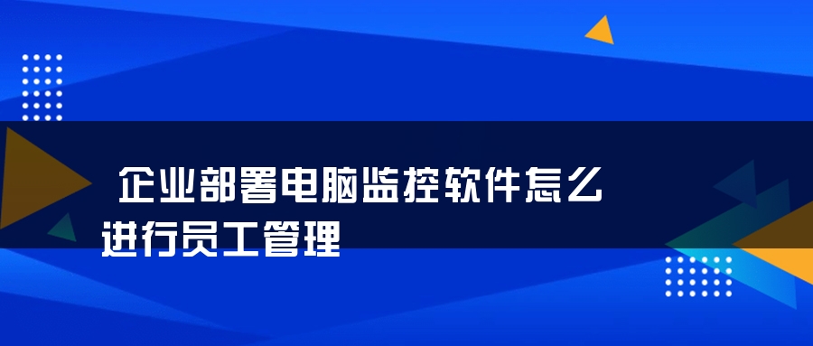 企业部署电脑监控软件怎么进行员工管理 企业部署电脑监控软件怎么进行员工管理