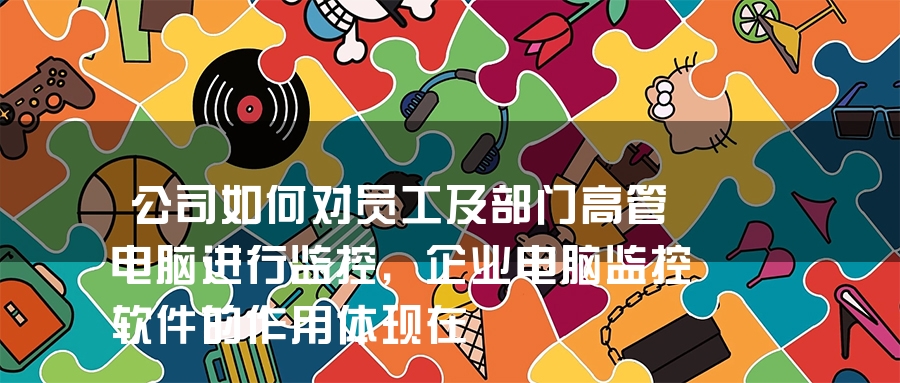 公司如何对员工及部门高管电脑进行监控，企业电脑监控软件的作用体现在