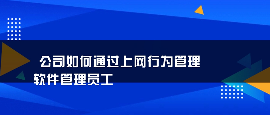 公司如何通过上网行为管理软件管理员工 公司如何通过上网行为管理软件管理员工
