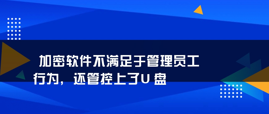 加密软件不满足于管理员工行为，还管控上了U盘