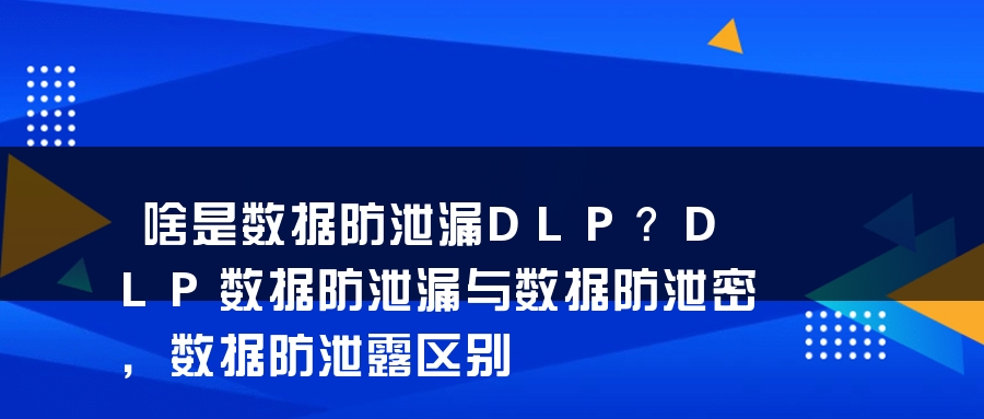 啥是数据防泄漏DLP？DLP数据防泄漏与数据防泄密，数据防泄露区别