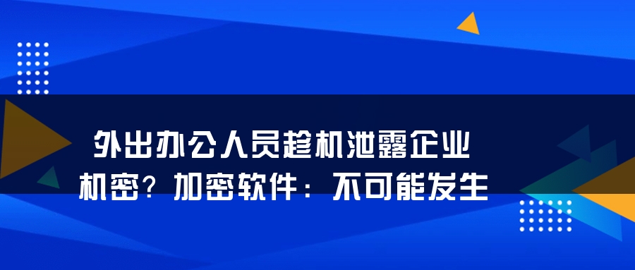 外出办公人员趁机泄露企业机密？加密软件：不可能发生