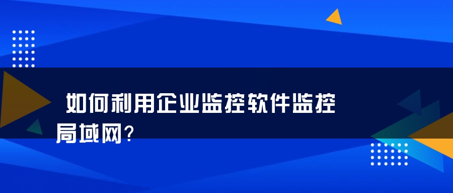 如何利用企业监控软件监控局域网？
