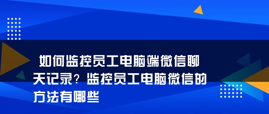 如何监控员工电脑端微信聊天记录？监控员工电脑微信的方法有哪些
