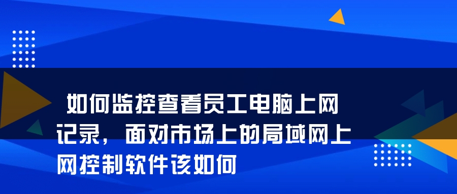 如何监控查看员工电脑上网记录，面对市场上的局域网上网控制软件该如何