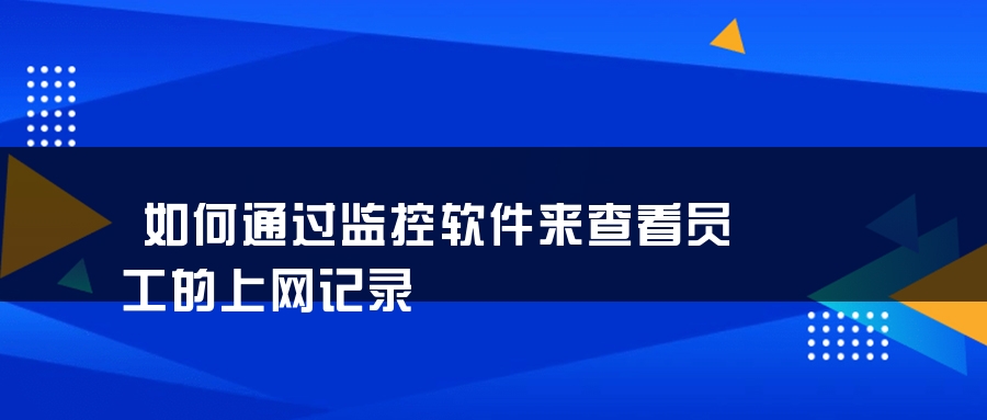 如何通过监控软件来查看员工的上网记录 如何通过监控软件来查看员工的上网记录