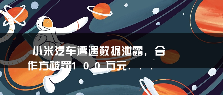 小米汽车遭遇数据泄露，合作方被罚100万元...