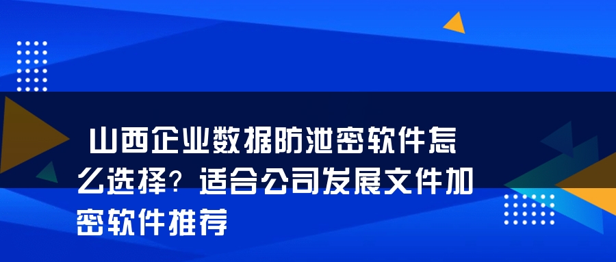 山西企业数据防泄密软件怎么选择？适合公司发展文件加密软件推荐