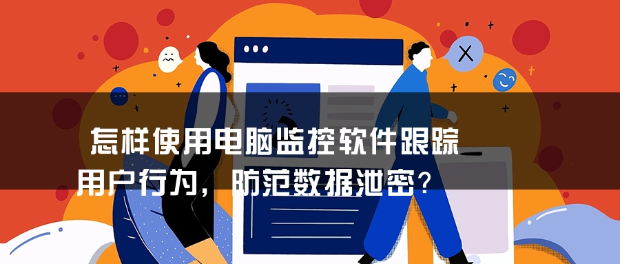 怎样使用电脑监控软件跟踪用户行为，防范数据泄密？