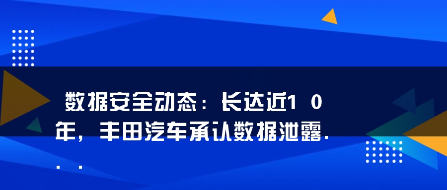 数据安全动态：长达近10年，丰田汽车承认数据泄露...