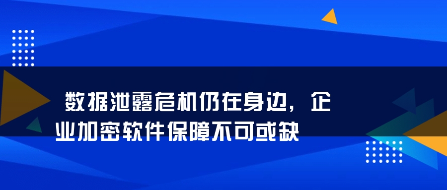 数据泄露危机仍在身边，企业加密软件保障不可或缺