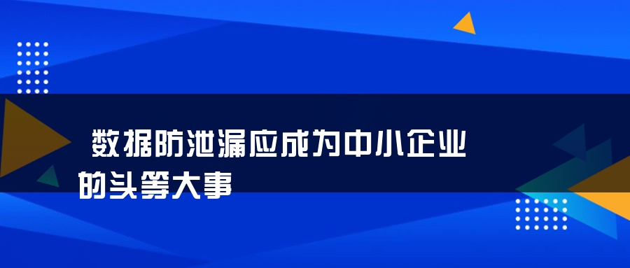 数据防泄漏应成为中小企业的头等大事