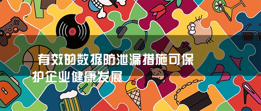 有效的数据防泄漏措施可保护企业健康发展