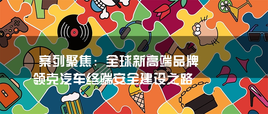 案列聚焦：全球新高端品牌领克汽车终端安全建设之路