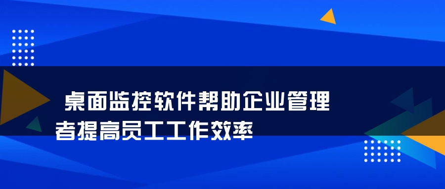 桌面监控软件帮助企业管理者提高员工工作效率