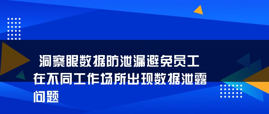 洞察眼数据防泄漏避免员工在不同工作场所出现数据泄露问题