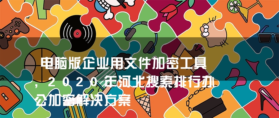 电脑版企业用文件加密工具，2020年河北搜索排行办公加密解决方案