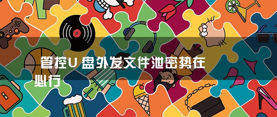管控U盘外发文件泄密势在必行 管控U盘外发文件泄密势在必行