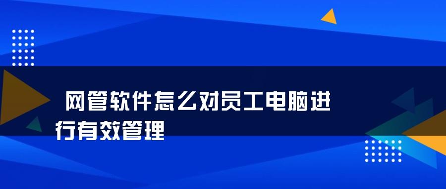 网管软件怎么对员工电脑进行有效管理 网管软件怎么对员工电脑进行有效管理