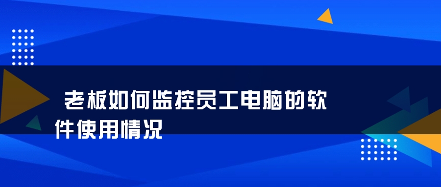 老板如何监控员工电脑的软件使用情况
