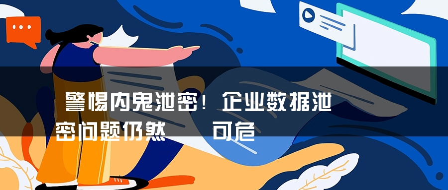 警惕内鬼泄密！企业数据泄密问题仍然岌岌可危