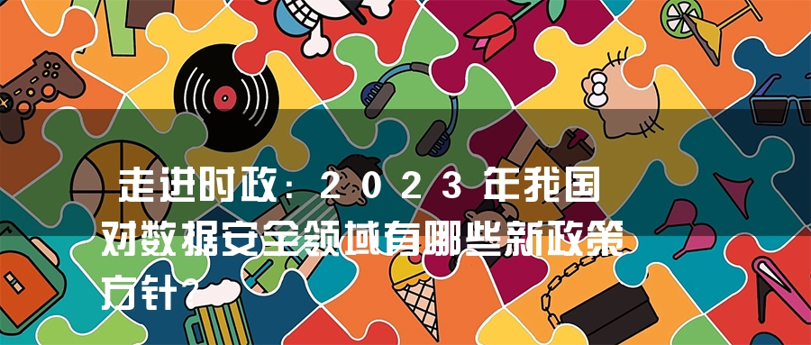 走进时政：2023年我国对数据安全领域有哪些新政策方针？