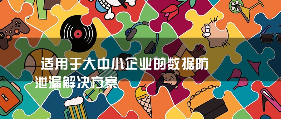 适用于大中小企业的数据防泄漏解决方案