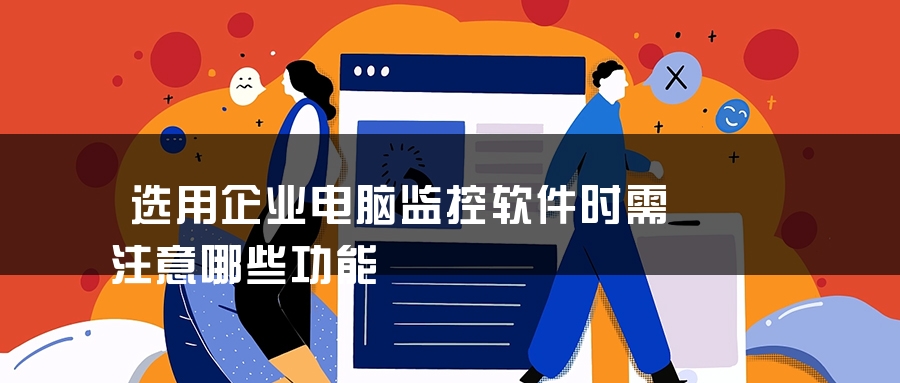 选用企业电脑监控软件时需注意哪些功能 选用企业电脑监控软件时需注意哪些功能