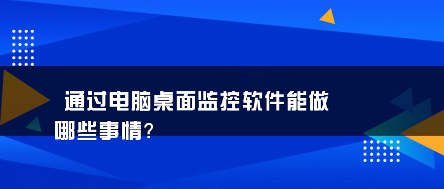 通过电脑桌面监控软件能做哪些事情？