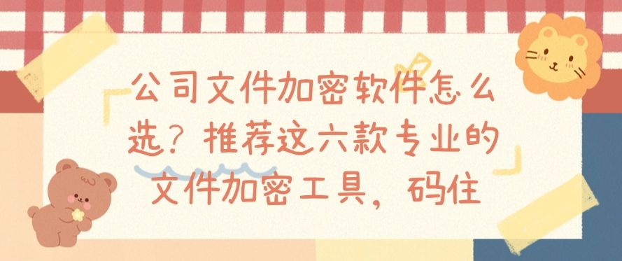 公司文件加密软件怎么选？推荐这六款专业的文件加密工具！(图1)