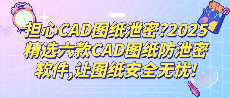 2025年CAD图纸哪些防泄密？分享六款CAD图纸防泄密软件，功能超全面(图1)